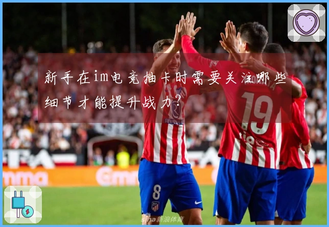 新手在im电竞抽卡时需要关注哪些细节才能提升战力？