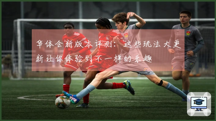 华体会新版本评测：这些玩法大更新让你体验到不一样的乐趣