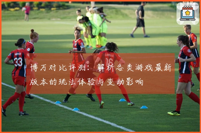 博万对比评测：解析各类游戏最新版本的玩法体验与变动影响
