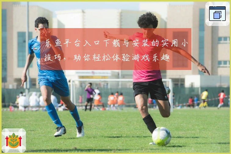 乐鱼平台入口下载与安装的实用小技巧，助你轻松体验游戏乐趣