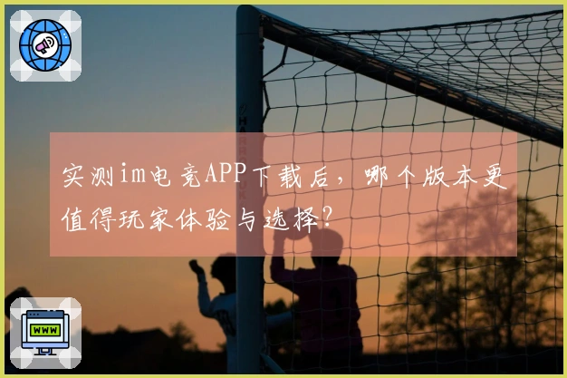 实测im电竞APP下载后，哪个版本更值得玩家体验与选择？