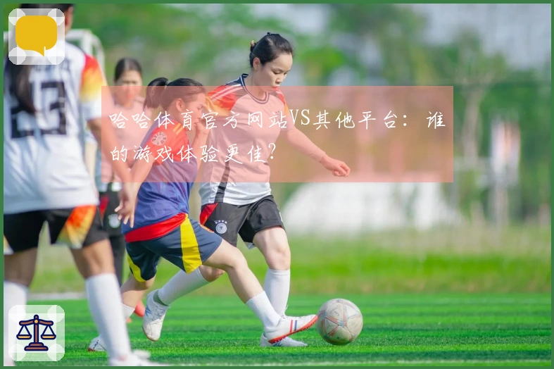 哈哈体育官方网站VS其他平台：谁的游戏体验更佳？