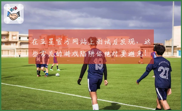 在亚星官方网站上测试后发现，这些常见的游戏陷阱你绝对要避免！